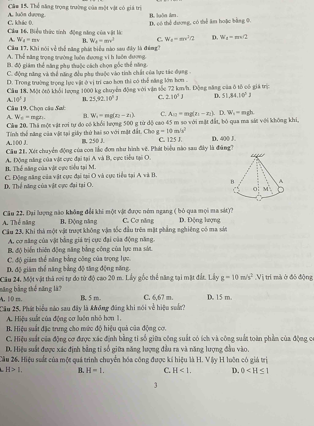 Thế năng trọng trường của một vật có giá trị
A. luôn dương. B. luôn âm.
C. khác 0. D. có thể dương, có thể âm hoặc bằng 0.
Câu 16. Biểu thức tính động năng của vật là:
A. W_d=mv B. W_d=mv^2 C. W_d=mv^2/2 D. W_d=mv/2
Câu 17. Khi nói về thế năng phát biểu nào sau đây là đúng?
A. Thế năng trọng trường luôn dương vì h luôn dương.
B. độ giảm thế năng phụ thuộc cách chọn gốc thế năng.
C. động năng và thế năng đều phụ thuộc vào tính chất của lực tác dụng .
D. Trong trường trọng lực vật ở vị trí cao hơn thì có thế năng lớn hơn .
Câu 18. Một ôtô khối lượng 1000 kg chuyển động với vận tốc 72 km/h. Động năng của ô tô có giá trị:
A 10^5J
B. 25,92.10^5J C. 2.10^5J D. 51,84.10^5J
Câu 19. Chọn câu Sai:
A. W_t1=mgz_1. B. W_t=mg(z_2-z_1). C. A_12=mg(z_1-z_2). D. W_t=mgh.
Câu 20. Thả một vật rơi tự do có khối lượng 500 g từ dộ cao 45 m so với mặt đất, bỏ qua ma sát với không khí,
Tính thế năng của vật tại giây thứ hai so với mặt đất. Cho g=10m/s^2
A.100 J. B. 250 J. C. 125 J. D. 400 J.
Câu 21. Xét chuyển động của con lắc đơn như hình vẽ. Phát biểu nào sau đây là đúng?
A. Động năng của vật cực đại tại A và B, cực tiểu tại O. 
B. Thế năng của vật cực tiểu tại M.
C. Động năng của vật cực đại tại O và cực tiểu tại A và B.
D. Thế năng của vật cực đại tại O.
Câu 22. Đại lượng nào không đổi khi một vật được ném ngang ( bỏ qua mọi ma sát)?
A. Thế năng B. Động năng C. Cơ năng D. Động lượng
Câu 23. Khi thả một vật trượt không vận tốc đầu trên mặt phẳng nghiêng có ma sát
A. cơ năng của vật bằng giá trị cực đại của động năng.
B. độ biến thiên động năng bằng công của lực ma sát.
C. độ giảm thế năng bằng công của trọng lực.
D. độ giảm thế năng bằng độ tăng động năng.
Câu 24. Một vật thả rơi tự do từ độ cao 20 m. Lấy gốc thế năng tại mặt đất. Lấy g=10m/s^2 Vị trí mà ở đó động
năng bằng thế năng là?
A. 10 m. B. 5 m. C. 6,67 m. D. 15 m.
Câu 25. Phát biểu nào sau đây là không đúng khi nói về hiệu suất?
A. Hiệu suất của động cơ luôn nhỏ hơn 1.
B. Hiệu suất đặc trưng cho mức độ hiệu quả của động cơ.
C. Hiệu suất của động cơ được xác định bằng tỉ số giữa công suất có ích và công suất toàn phần của động có
D. Hiệu suất được xác định bằng tỉ số giữa năng lượng đầu ra và năng lượng đầu vào.
Câu 26. Hiệu suất của một quá trình chuyển hóa công được kí hiệu là H. Vậy H luôn có giá trị
H>1. B. H=1. C. H<1. D. 0
3