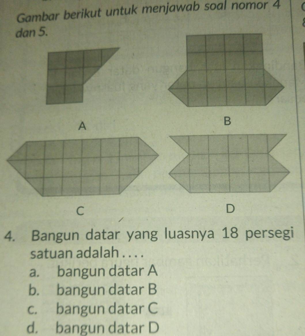 Gambar berikut untuk menjawab soal nomor 4
dan 5.
A
B
C
D
4. Bangun datar yang luasnya 18 persegi
satuan adalah . . . .
a. bangun datar A
b. bangun datar B
c. bangun datar C
d. bangun datar D