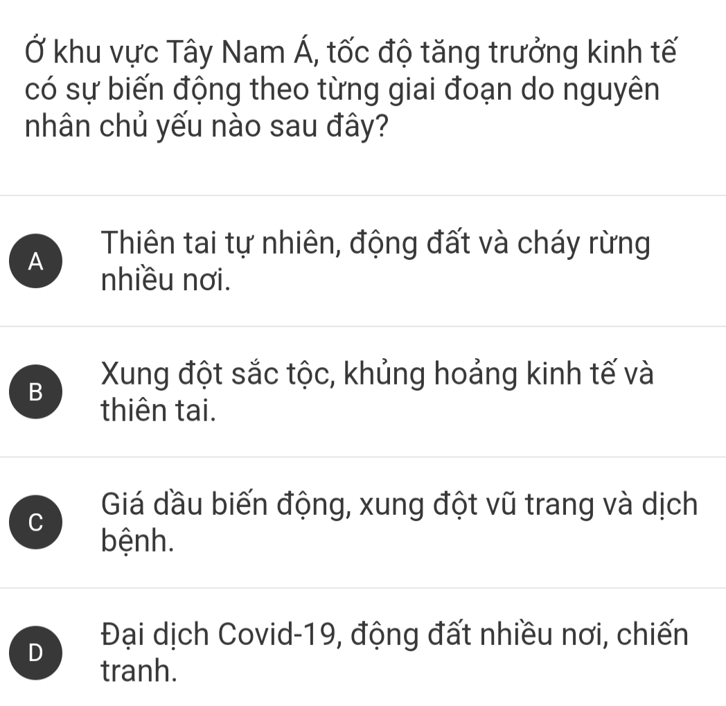 Ở khu vực Tây Nam Á, tốc độ tăng trưởng kinh tế
có sự biến động theo từng giai đoạn do nguyên
nhân chủ yếu nào sau đây?
A
Thiên tai tự nhiên, động đất và cháy rừng
nhiều nơi.
B
Xung đột sắc tộc, khủng hoảng kinh tế và
thiên tai.
C
Giá dầu biến động, xung đột vũ trang và dịch
bệnh.
D
Đại dịch Covid-19, động đất nhiều nơi, chiến
tranh.