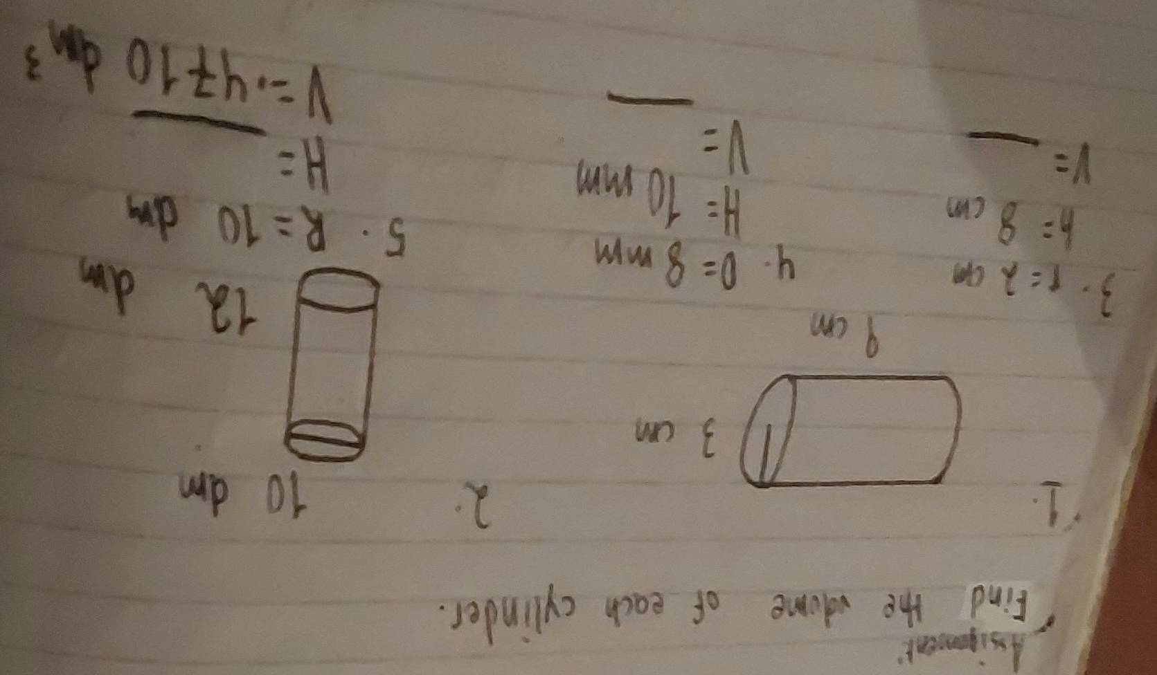 Assiganent 
Find the valome of each cylinder. 
1. 
2
10 am
3 cm
9 cm
3. r=2cm
12 am
4. 0=8mm
h=8cm
5. R=10dm
V= _ 
H=10mm
v=_ 
H=_ 
V=.4710dm^3