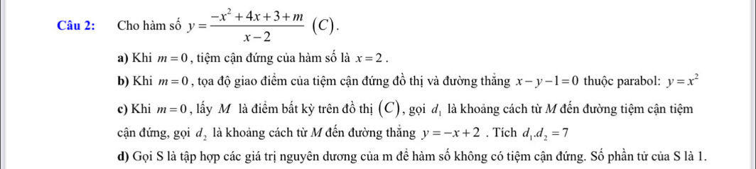 Cho hàm số y= (-x^2+4x+3+m)/x-2 (C). 
a) Khi m=0 , tiệm cận đứng của hàm số là x=2. 
b) Khi m=0 , tọa độ giao điểm của tiệm cận đứng đồ thị và đường thắng x-y-1=0 thuộc parabol: y=x^2
c) Khi m=0 , lấy Mô là điểm bất kỳ trên đồ thị (C), gọi d_1 là khoảng cách từ M đến đường tiệm cận tiệm 
cận đứng, gọi d_2 là khoảng cách từ M đến đường thắng y=-x+2. Tích d_1.d_2=7
d) Gọi S là tập hợp các giá trị nguyên dương của m để hàm số không có tiệm cận đứng. Số phần tử của S là 1.