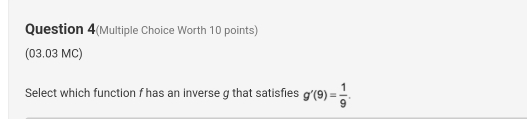 Question 4(Multiple Choice Worth 10 points) 
(03.03 MC) 
Select which function f has an inverse g that satisfies g'(9)= 1/9 .