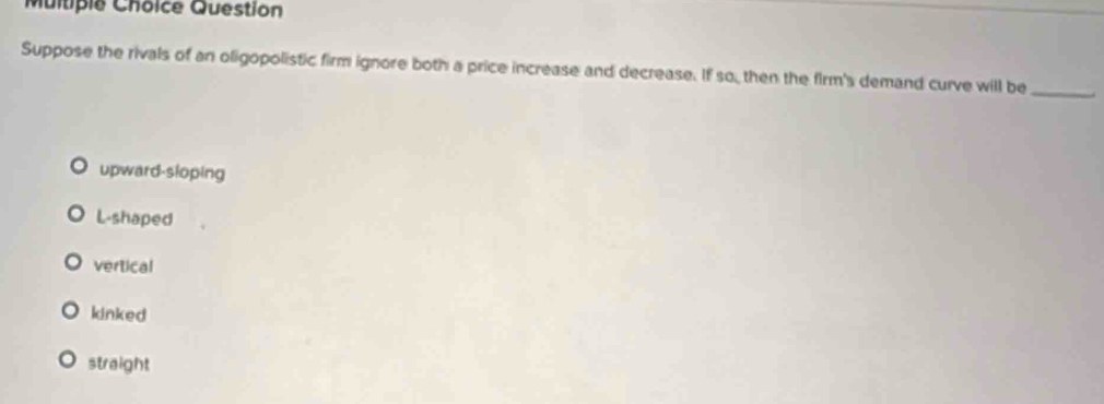 Question
Suppose the rivals of an oligopolistic firm ignore both a price increase and decrease. If so, then the firm's demand curve will be
_
upward-sloping
L-shaped
vertical
kinked
straight