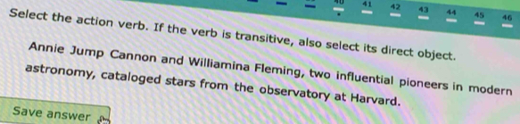 40 41 42 43 44 45 46 
Select the action verb. If the verb is transitive, also select its direct object. 
Annie Jump Cannon and Williamina Fleming, two influential pioneers in modern 
astronomy, cataloged stars from the observatory at Harvard. 
Save answer