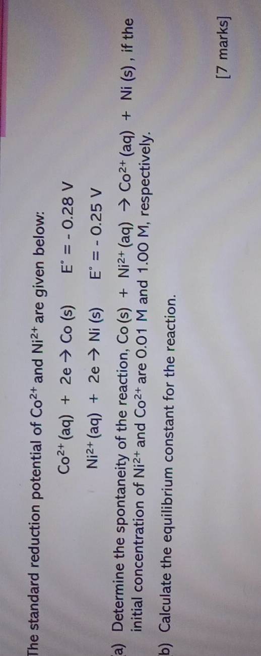 The standard reduction potential of Co^(2+) and Ni^(2+) are given below:
Co^(2+)(aq)+2eto Co(s) E°=-0.28V
Ni^(2+)(aq)+2eto Ni(s)E°=-0.25V
(a) Determine the spontaneity of the reaction, Co(s)+Ni^(2+)(aq)to Co^(2+)(aq)+Ni(s) , if the 
initial concentration of Ni^(2+) and Co^(2+) are 0.01 M and 1.00 M, respectively. 
b) Calculate the equilibrium constant for the reaction. 
[7 marks]