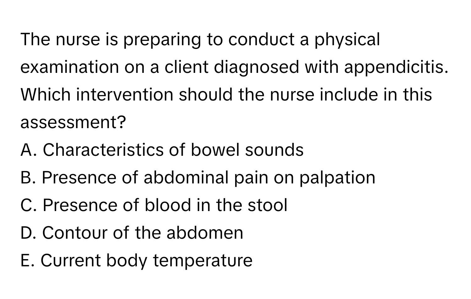 The nurse is preparing to conduct a physical examination on a client diagnosed with appendicitis. Which intervention should the nurse include in this assessment?

A. Characteristics of bowel sounds
B. Presence of abdominal pain on palpation
C. Presence of blood in the stool
D. Contour of the abdomen
E. Current body temperature