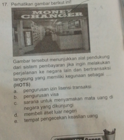 Perhatikan gambar berikut ini!
Gambar tersebut menunjukkan alat penukung
dari sistem pembayaran jika ingin melakukan
perjalanan ke negara lain dan bertransaksi
langsung yang memiliki kegunaan sebagai ....
(HOTS)
a. pengurusan izin lisensi transaksi
b. pengurusan visa
c. sarana untuk menyamakan mata uang di
negara yang dikunjungi
d. membeli aset luar negeri
e. tempat pengecekan keaslian uang