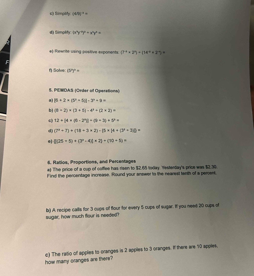 Simplify: (4/9)^-2=
d) Simplify: (x^3y^(-2))^2/ x^5y^3=
e) Rewrite using positive exponents: (7^(-3)* 2^2)/ (14^(-2)* 2^(-4))=
f) Solve: (5^2)^3=
5. PEMDAS (Order of Operations) 
a) [6+2* (5^2/ 5)]-3^3/ 9=
b) (8/ 2)* (3+5)-4^2/ (2* 2)=
c) 12+[4* (6-2^2)]/ (9/ 3)+5^2=
d) (7^2/ 7)+(18/ 3* 2)- 5* [4+(3^2/ 3)] =
e)  [(25/ 5)+(3^2-4)]* 2 / (10/ 5)=
6. Ratios, Proportions, and Percentages 
a) The price of a cup of coffee has risen to $2.65 today. Yesterday's price was $2.30. 
Find the percentage increase. Round your answer to the nearest tenth of a percent. 
b) A recipe calls for 3 cups of flour for every 5 cups of sugar. If you need 20 cups of 
sugar, how much flour is needed? 
c) The ratio of apples to oranges is 2 apples to 3 oranges. If there are 10 apples, 
how many oranges are there?