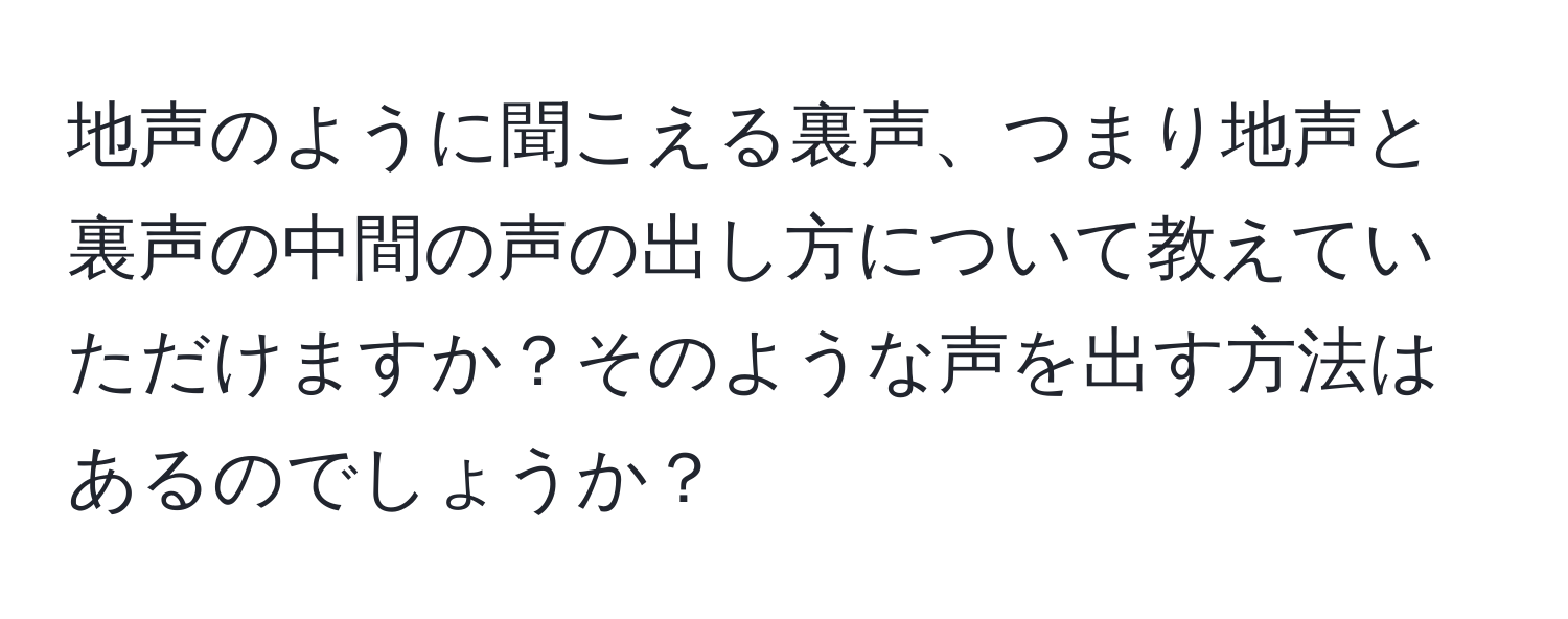 地声のように聞こえる裏声、つまり地声と裏声の中間の声の出し方について教えていただけますか？そのような声を出す方法はあるのでしょうか？