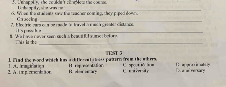 Unhappily, she couldn’t complete the course.
Unhappily, she was not_
6. When the students saw the teacher coming, they piped down.
On seeing_
7. Electric cars can be made to travel a much greater distance.
It’s possible_
8. We have never seen such a beautiful sunset before.
This is the_
TEST 3
I. Find the word which has a different stress pattern from the others.
1. A. imagination B. representation C. specification D. approximately
2. A. implementation B. elementary C. university D. anniversary