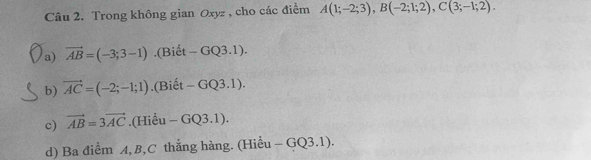 Trong không gian Oxyz , cho các điểm A(1;-2;3), B(-2;1;2), C(3;-1;2). 
a) vector AB=(-3;3-1).(Biết -GQ3.1). 
b) vector AC=(-2;-1;1).(Biết -GQ 3.1). 
c) vector AB=3vector AC.(Hiểu -GQ3.1 ). 
d) Ba điểm A, B, C thắng hàng. (Hiểu - -GQ3.1 ).