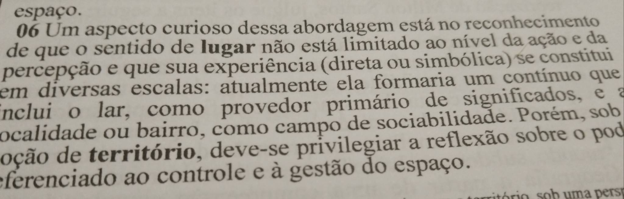 espaço. 
06 Um aspecto curioso dessa abordagem está no reconhecimento 
de que o sentido de lugar não está limitado ao nível da ação e da 
percepção e que sua experiência (direta ou simbólica) se constitui 
em diversas escalas: atualmente ela formaria um contínuo que 
inclui o lar, como provedor primário de significados, e a 
ocalidade ou bairro, como campo de sociabilidade. Porém, sob 
doção de território, deve-se privilegiar a reflexão sobre o pod 
eferenciado ao controle e à gestão do espaço.