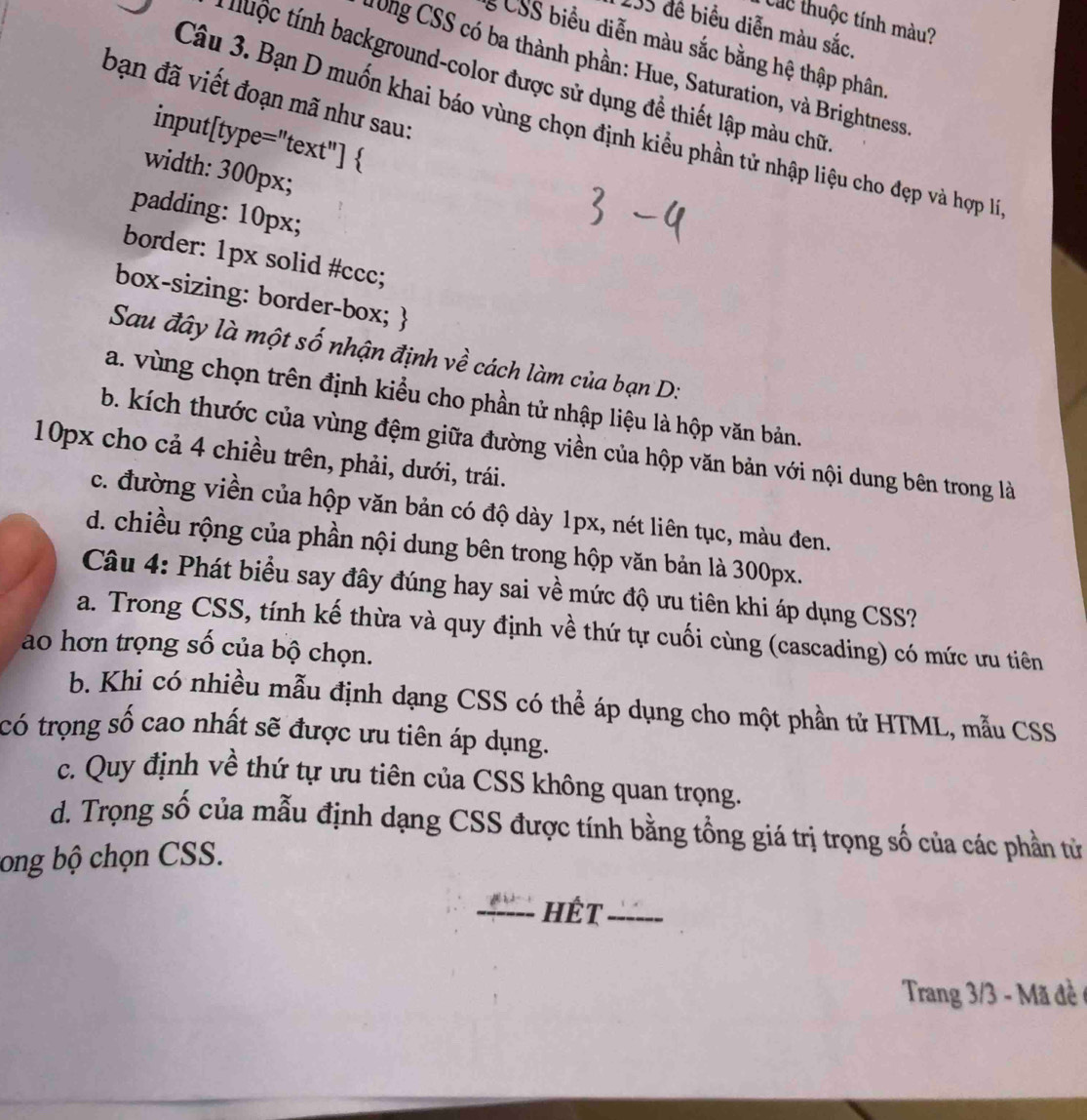 Các thuộc tính màu?
135 để biểu diễn màu sắc.
CSS biểu diễn màu sắc bằng hệ thập phân
T0ng CSS có ba thành phần: Hue, Saturation, và Brightness
thuộc tính background-color được sử dụng đề thiết lập màu chữ
bạn đã viết đoạn mã như sau:
Câu 3. Bạn D muốn khai báo vùng chọn định kiểu phần tử nhập liệu cho đẹp và hợp lý
input[type="text"] 
width: 300px;
padding: 10px;
border: 1px solid #ccc;
box-sizing: border-box; 
Sau đây là một số nhận định về cách làm của bạn D:
a. vùng chọn trên định kiểu cho phần tử nhập liệu là hộp văn bản.
b. kích thước của vùng đệm giữa đường viền của hộp văn bản với nội dung bên trong là
10px cho cả 4 chiều trên, phải, dưới, trái.
c. đường viền của hộp văn bản có độ dày 1px, nét liên tục, màu đen.
d. chiều rộng của phần nội dung bên trong hộp văn bản là 300px.
Câu 4: Phát biểu say đây đúng hay sai về mức độ ưu tiên khi áp dụng CSS?
a. Trong CSS, tính kế thừa và quy định về thứ tự cuối cùng (cascading) có mức ưu tiên
ao hơn trọng số của bộ chọn.
b. Khi có nhiều mẫu định dạng CSS có thể áp dụng cho một phần tử HTML, mẫu CSS
có trọng số cao nhất sẽ được ưu tiên áp dụng.
c. Quy định về thứ tự ưu tiên của CSS không quan trọng.
d. Trọng số của mẫu định dạng CSS được tính bằng tổng giá trị trọng số của các phần tử
ong bộ chọn CSS.
_Hết_
Trang 3/3 - Mã đề