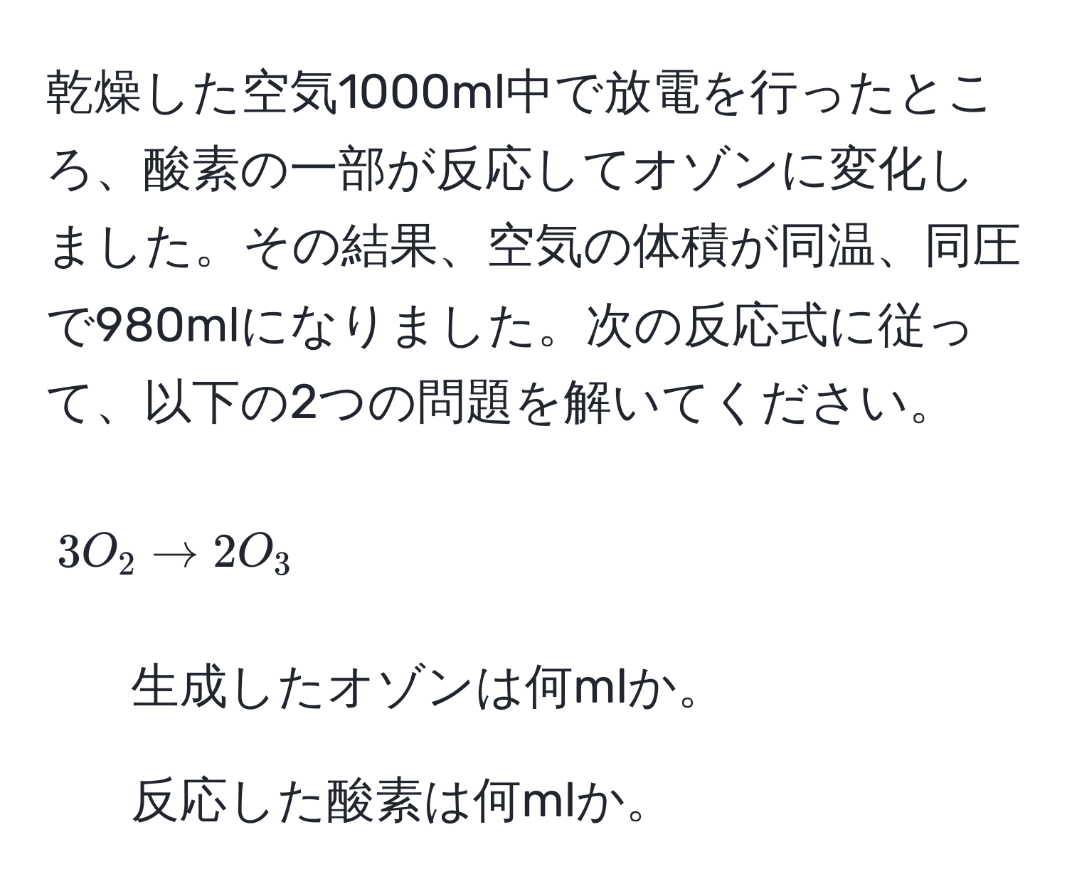 乾燥した空気1000ml中で放電を行ったところ、酸素の一部が反応してオゾンに変化しました。その結果、空気の体積が同温、同圧で980mlになりました。次の反応式に従って、以下の2つの問題を解いてください。  
[ 3O_2 arrow 2O_3 ]  
1) 生成したオゾンは何mlか。  
2) 反応した酸素は何mlか。