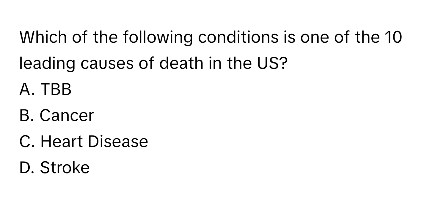 Which of the following conditions is one of the 10 leading causes of death in the US?

A. TBB
B. Cancer
C. Heart Disease
D. Stroke