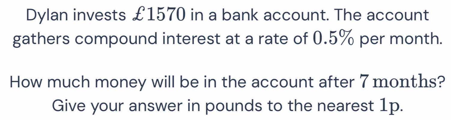 Dylan invests £1570 in a bank account. The account 
gathers compound interest at a rate of 0.5% per month. 
How much money will be in the account after 7 months? 
Give your answer in pounds to the nearest 1p.