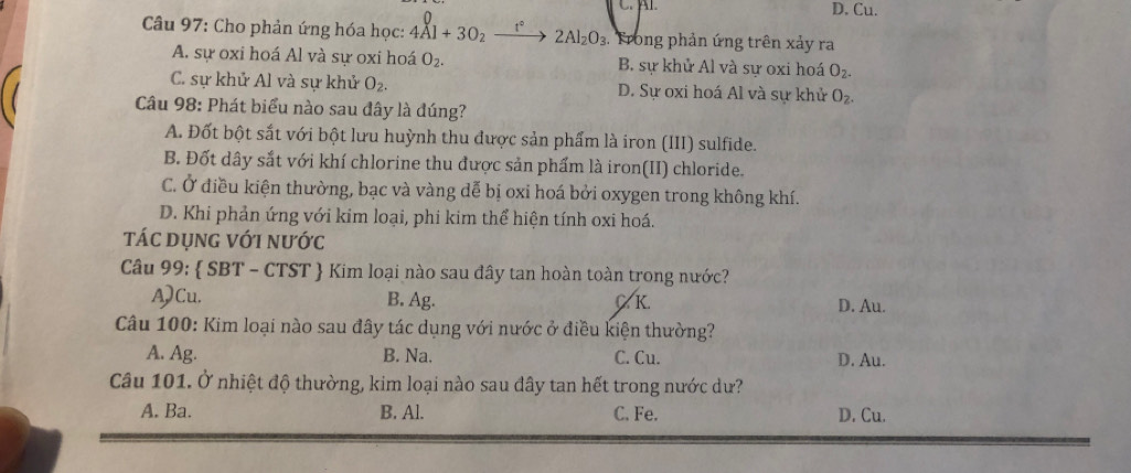 D. Cu.
Câu 97: Cho phản ứng hóa học: 4Al+3O_2_ t° 2Al_2O_3 Trong phản ứng trên xảy ra
A. sự oxi hoá Al và sự oxi hoá O_2. B. sự khử Al và sự oxi hoá O_2.
C. sự khử Al và sự khử O_2. D. Sự oxi hoá Al và sự khử O_2. 
Câu 98: Phát biểu nào sau đây là đúng?
A. Đốt bột sắt với bột lưu huỳnh thu được sản phẩm là iron (III) sulfide.
B. Đốt dây sắt với khí chlorine thu được sản phẩm là iron(II) chloride.
C. Ở điều kiện thường, bạc và vàng dễ bị oxi hoá bởi oxygen trong không khí.
D. Khi phản ứng với kim loại, phi kim thể hiện tính oxi hoá.
tác dụng với nước
Câu 99:  SBT - CTST  Kim loại nào sau đây tan hoàn toàn trong nước?
A)Cu. B. Ag. CK D. Au.
Câu 100: Kim loại nào sau đây tác dụng với nước ở điều kiện thường?
A. Ag. B. Na. C. Cu. D. Au.
Câu 101. Ở nhiệt độ thường, kim loại nào sau đây tan hết trong nước dư?
A. Ba. B. Al. C. Fe. D. Cu.