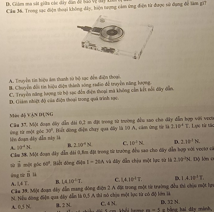 D. Giảm ma sát giữa các dây đàn đề bảo vệ đây khoi ờị
Câu 36. Trong sạc diện thoại không dây, hiện tượng cảm ứng diện từ dược sử dụng để làm gì?
A. Truyền tín hiệu âm thanh từ bộ sạc đến điện thoại.
B. Chuyển đổi tín hiệu diện thành sóng radio dề truyền năng lượng.
C. Truyền năng lượng từ bộ sạc dến diện thoại mà không cần kết nổi dây dẫn.
D. Giảm nhiệt độ của điện thoại trong quá trình sạc.
Mức độ Vận DụNG
Câu 37. Một doạn dây dẫn dài 0,2 m đặt trong từ trường đều sao cho dây dẫn hợp với vecte
ứng từ một góc 30°. Biết dòng điện chạy qua dây là 10 A, cảm ứng từ là 2.10^(-4)T * Lực từ tác
lên đoạn dây dẫn này là
A. 10^(-4)N. B. 2.10^(-4)N. C. 10^(-3)N. D. 2.10^(-3)N.
Câu 38. Một đoạn dây dẫn dài 0,8m dặt trong từ trường đều sao cho dây dẫn hợp với vectơ cả
từ vector B một góc 60°. Biết dòng điện I=20A và dây dẫn chịu một lực từ là 2.10^(-2)N. Độ lớn cỉ
ứng từ vector B là
A. l,4 T. B. 1,4.10^(-1.)T. C. 1,4.10^(-2)T.
D. 1.4.10^(-3)T.
Câu 39. Một đoạn dây dẫn mang dòng điện 2 A đặt trong một từ trường đều thì chịu một lực
N. Nếu dòng điện qua dây dẫn là 0,5 A thì nó chịu một lực từ có độ lớn là
A. 0,5 N. B. 2 N. C. 4 N. D. 32 N.
hiề u dài 5 cm, khối lượng m=5g bằng hai dây mảnh,