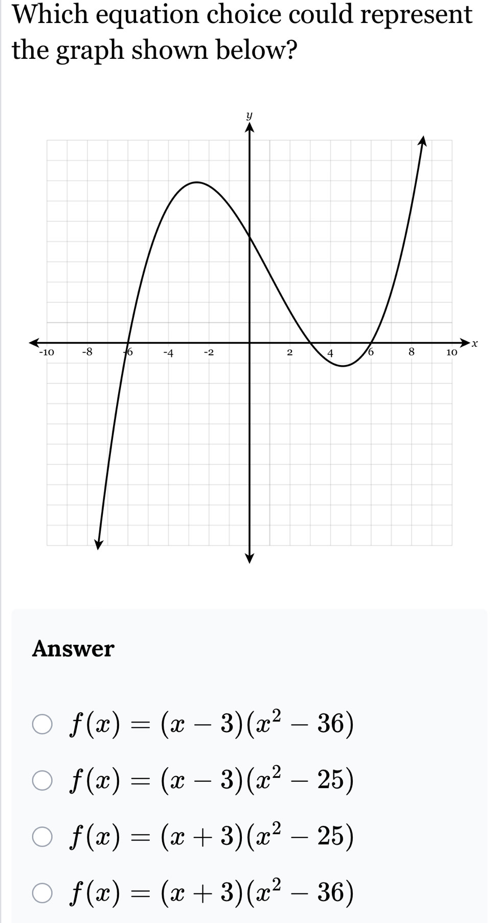 Which equation choice could represent
the graph shown below?
x
Answer
f(x)=(x-3)(x^2-36)
f(x)=(x-3)(x^2-25)
f(x)=(x+3)(x^2-25)
f(x)=(x+3)(x^2-36)