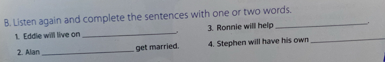 Listen again and complete the sentences with one or two words. 
1. Eddie will live on _3. Ronnie will help 
. 
2. Alan _get married. 4. Stephen will have his own 
_