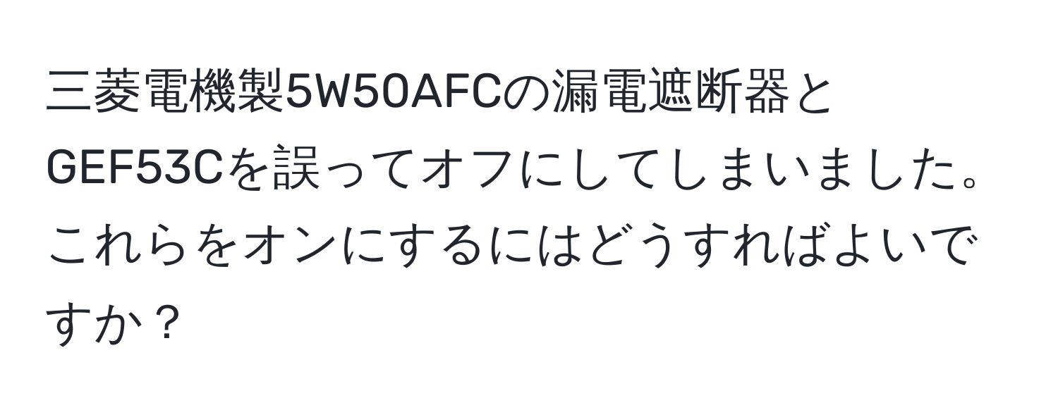 三菱電機製5W50AFCの漏電遮断器とGEF53Cを誤ってオフにしてしまいました。これらをオンにするにはどうすればよいですか？