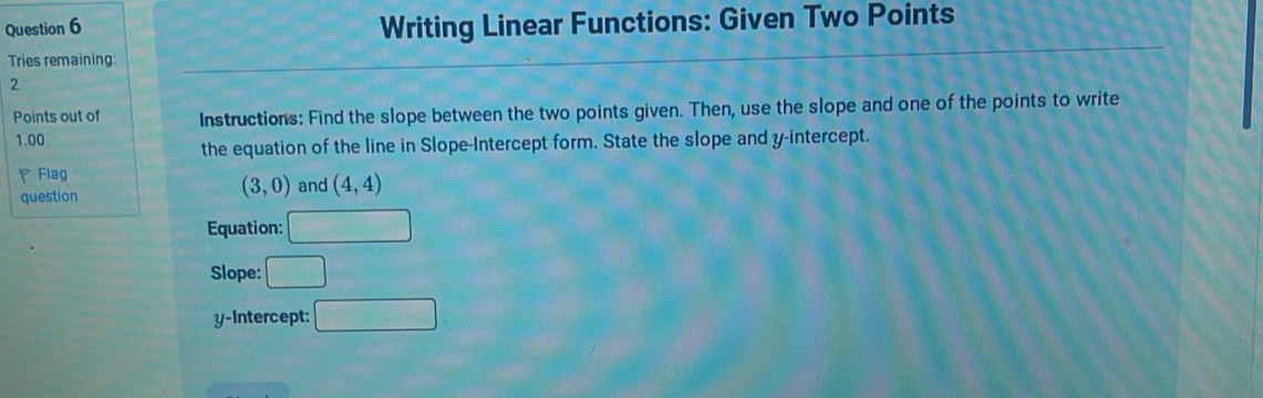 Writing Linear Functions: Given Two Points 
Tries remaining: 
2 
Points out of Instructions: Find the slope between the two points given. Then, use the slope and one of the points to write
1.00
the equation of the line in Slope-Intercept form. State the slope and y-intercept. 
Flag and (4,4)
question
(3,0)
Equation: 
Slope: □ 
y-Intercept: □