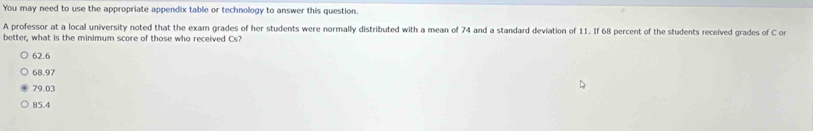 You may need to use the appropriate appendix table or technology to answer this question.
A professor at a local university noted that the exam grades of her students were normally distributed with a mean of 74 and a standard deviation of 11. If 68 percent of the students received grades of C or
better, what is the minimum score of those who received Cs?
62.6
68.97
79.03
85.4