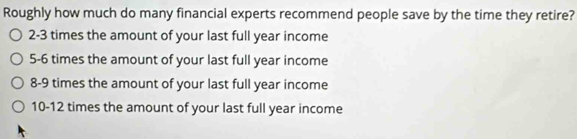 Roughly how much do many financial experts recommend people save by the time they retire? 
2- 3 times the amount of your last full year income 
5- 6 times the amount of your last full year income 
8- 9 times the amount of your last full year income 
10- 12 times the amount of your last full year income