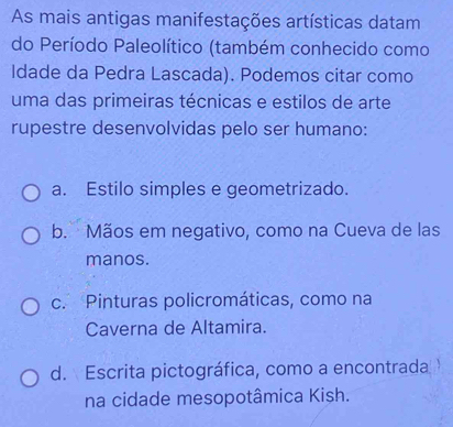 As mais antigas manifestações artísticas datam
do Período Paleolítico (também conhecido como
Idade da Pedra Lascada). Podemos citar como
uma das primeiras técnicas e estilos de arte
rupestre desenvolvidas pelo ser humano:
a. Estilo simples e geometrizado.
b. Mãos em negativo, como na Cueva de las
manos.
c. Pinturas policromáticas, como na
Caverna de Altamira.
d. Escrita pictográfica, como a encontrada
na cidade mesopotâmica Kish.