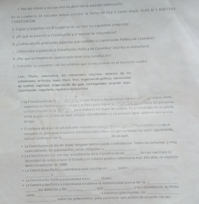 Vea los vídeos y lea con mucha atención la aMerior información
En el cuaderno de sociales deben escrbir la fecha de hoy y como título: GUÍA N'2 NUESTILA
CoNSTITUcióN
1. Copíar y responder en el cuademo de sociales las siguientes pregunas:
a. ¿En qué se parecen la Constitución y el manual de comnvencia?
l p Cubes son les principales espectos que contiene la Construción Palítica de Colombia?
eCómo está organizada la Constitución Política de Colombia) (escriba su estructura)
d  or  que es importante para un pais tener una constitución 
2. Compiete las praciones con las palabras que se encuentran en el siguiente cuadro.
199, Títulos, comivencía, los colombinnos elegnos, deberes de los
colombianos, artículas, leyes, trece, tres, orgasización política, mecanismos
de castrol, repítulas, organización del país, correspandes, ecuerdo, base,
Constitución, respetarla, república demecrática
La Constibación es o organiras su luntion arato to gal y politico para lom ar la el que legaron las personas de una  s Fotre has personas  d sobre « dme
La Consteución es la _para valorac ías leyes de un país. Es el resultado de un parto
enble erujun de personas, que, aunque son diferentes y no picesán igual, quieren vivar jantis
en pla z
El sástema de leyes de un país está basato en vea Ca Consuuución 88  el
conjunto de gelecípios o razenos furfamenales solnr los que se basan las leyes. Igualmente,
señala cómo va ía ser la _dé un pais
La Constitución es ley de leyes: nínguna nonma puede contradeciria. Todas las personas, y muy
especialmente los goberantes, están obligadas a_
La Consteución que nos rige actualmente os la Constitución de _la cual nació por la
de la Constitución de 1886  mecesidad de reestnucturar el Estado y el sistema jundico colombiano tras 104 añas de vigencia
La Constitición Política colmbiana está dividida en _partes_
_γ_
La Constitución Política colombiana tiene _kulOs
La Constituación Política colombiana establece la normatividad acerca del la que a ls colombianos. la forma
_
_ las derecinos y los _a nuestros gobémantes, los_
_
C DNG sobre los gobernantes, para garantizar que actúen de acuerdo con las