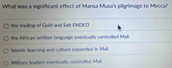 What was a significant effect of Mansa Musa's pilgrimage to Mecca?
the trading of Gold and Salt ENDED
the African written language eventually controlled Mali
Islamic learning and culture expanded in Mali
Military leaders eventually controlled Mali