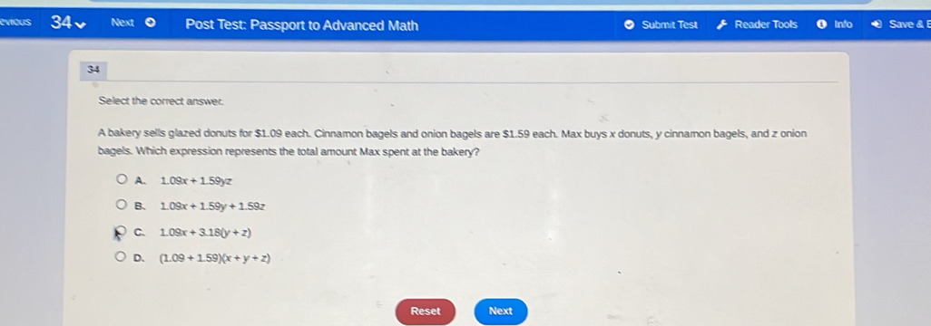 evious 3 Next Post Test: Passport to Advanced Math Submit Test Reader Tools Info Save & 
34
Select the correct answer.
A bakery sells glazed donuts for $1.09 each. Cinnamon bagels and onion bagels are $1.59 each. Max buys x donuts, y cinnamon bagels, and z onion
bagels. Which expression represents the total amount Max spent at the bakery?
A. 1.09x+1.59yz
B. 1.09x+1.59y+1.59z
C. 1.09x+3.18(y+z)
D. (1.09+1.59)(x+y+z)
Reset Next