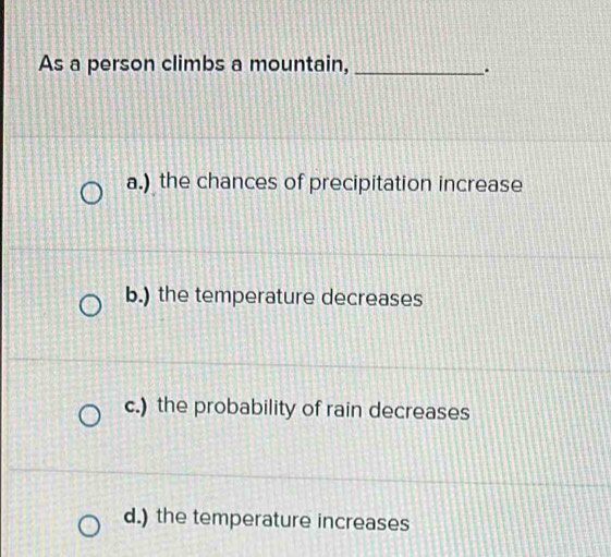 As a person climbs a mountain,_
.
a.) the chances of precipitation increase
b.) the temperature decreases
c.) the probability of rain decreases
d.) the temperature increases