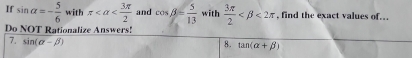 If sin alpha =- 5/6  with π and cos beta = 5/13  with  3π /2  <2π , find the exact values of... 
Do NOT Rationalize Answers! 
7. sin (alpha -beta )
8. tan (alpha +beta )