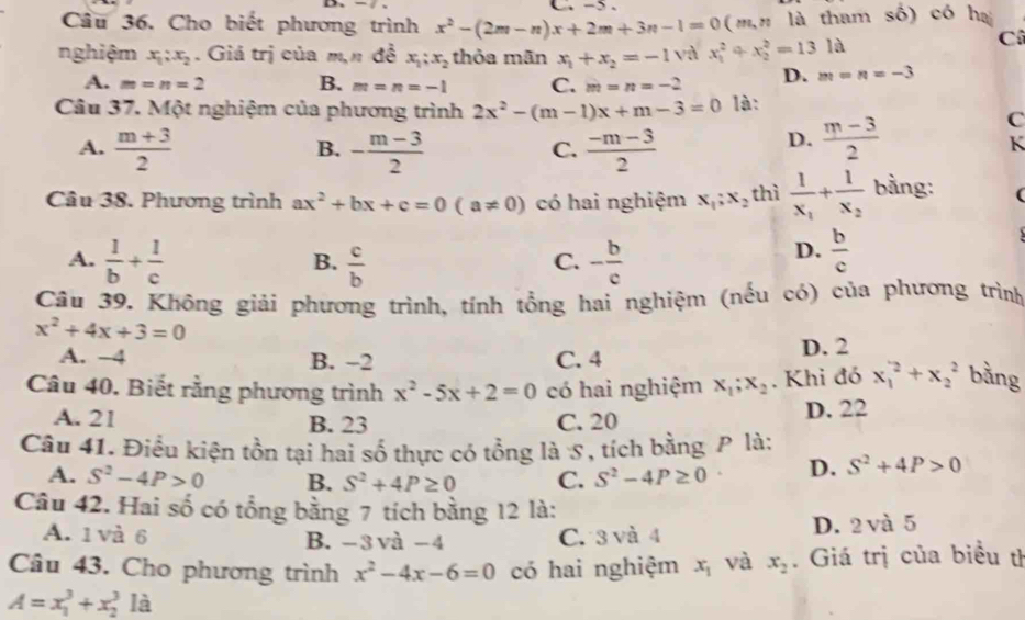 5 .
Câu 36. Cho biết phương trình x^2-(2m-n)x+2m+3n-1=0(m,n là tham số) có hạ
nghiệm x_1:x_2. Giá trị của m,n đề x_1;x_2 thỏa mãn x_1+x_2=-1 và x_1^(2+x_2^2=131d
Cô
A. m=n=2 B. m=n=-1 C. m=n=-2 D. m=n=-3
Câu 37. Một nghiệm của phương trình 2x^2)-(m-1)x+m-3=0 là:
C
A.  (m+3)/2  - (m-3)/2   (-m-3)/2 
B.
C.
D.  (m-3)/2 
K
Câu 38. Phương trình ax^2+bx+c=0(a!= 0) có hai nghiệm x_1;x_2 thì frac 1x_1+frac 1x_2 bằng: (
A.  1/b + 1/c   c/b  - b/c 
B.
C.
D.  b/c 
Câu 39. Không giải phương trình, tính tổng hai nghiệm (nếu có) của phương trình
x^2+4x+3=0
A. −4 B. -2 C. 4 D. 2
Câu 40. Biết rằng phương trình x^2-5x+2=0 có hai nghiệm x_1;x_2. Khi đó x_1^(2+x_2^2 bằng
A. 21 B. 23 C. 20 D. 22
Câu 41. Điều kiện tồn tại hai số thực có tổng là S, tích bằng P là:
A. S^2)-4P>0 B. S^2+4P≥ 0 C. S^2-4P≥ 0 D. S^2+4P>0
Câu 42. Hai số có tổng bằng 7 tích bằng 12 là:
A. 1 và 6 B. −3 và −4 C. 3 và 4 D. 2 và 5
Câu 43. Cho phương trình x^2-4x-6=0 có hai nghiệm x_1 và x_2. Giá trị của biểu th
A=x_1^3+x_2^3 là