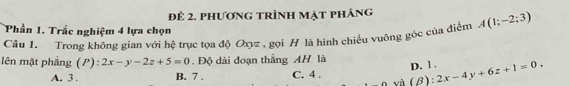 Để 2. phương trình mạt pháng
Phần 1. Trắc nghiệm 4 lựa chọn
Câu 1. Trong không gian với hệ trục tọa độ Oxyz , gọi H là hình chiếu vuông gốc của điểm A(1;-2;3)
lên mặt phầng (P):2x-y-2z+5=0 Độ dài đoạn thắng AH là _ B):2x-4y+6z+1=0. D. 1.
A. 3. B. 7. C. 4.
và