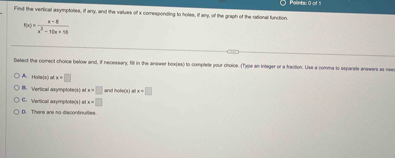 Find the vertical asymptotes, if any, and the values of x corresponding to holes, if any, of the graph of the rational function.
f(x)= (x-8)/x^2-10x+16 
Select the correct choice below and, if necessary, fill in the answer box(es) to complete your choice. (Type an integer or a fraction. Use a comma to separate answers as nee
A. Hole(s) at x=□
B. Vertical asymptote(s) at x=□ and hole(s) at x=□
C. Vertical asymptote(s) at x=□
D. There are no discontinuities.