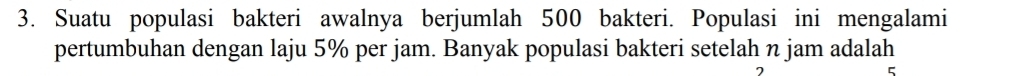 Suatu populasi bakteri awalnya berjumlah 500 bakteri. Populasi ini mengalami 
pertumbuhan dengan laju 5% per jam. Banyak populasi bakteri setelah n jam adalah