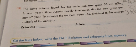 Estimated_ 
(12) The same botanist found that his white oak tree grew 38 cm taller 
in one year 's time. Approximately how much did the tree grow per 
month? (Hint: To estimate the quotient, round the dividend to the nearest 
multiple of the divisor.) 
Estimated _Actual_ 
On the lines below, write the PACE Scripture and reference from memory.