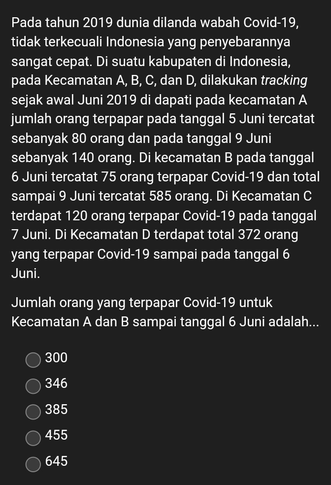 Pada tahun 2019 dunia dilanda wabah Covid- 19,
tidak terkecuali Indonesia yang penyebarannya
sangat cepat. Di suatu kabupaten di Indonesia,
pada Kecamatan A, B, C, dan D, dilakukan tracking
sejak awal Juni 2019 di dapati pada kecamatan A
jumlah orang terpapar pada tanggal 5 Juni tercatat
sebanyak 80 orang dan pada tanggal 9 Juni
sebanyak 140 orang. Di kecamatan B pada tanggal
6 Juni tercatat 75 orang terpapar Covid- 19 dan total
sampai 9 Juni tercatat 585 orang. Di Kecamatan C
terdapat 120 orang terpapar Covid- 19 pada tanggal
7 Juni. Di Kecamatan D terdapat total 372 orang
yang terpapar Covid- 19 sampai pada tanggal 6
Juni.
Jumlah orang yang terpapar Covid- 19 untuk
Kecamatan A dan B sampai tanggal 6 Juni adalah...
300
346
385
455
645