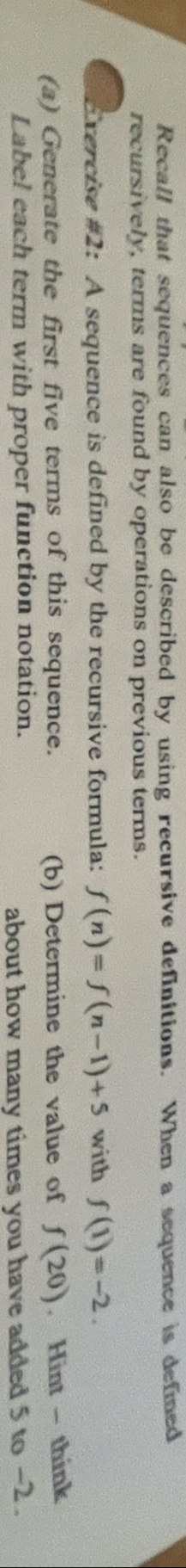 Recall that sequences can also be described by using recursive definitions. When a sequence is defined 
recursively, terms are found by operations on previous terms. 
Exercise #2: A sequence is defined by the recursive formula: f(n)=f(n-1)+5 with f(1)=-2. 
(a) Generate the first five terms of this sequence. (b) Determine the value of f(20). Hint - think 
Label each term with proper function notation. 
about how many times you have added 5 to -2.