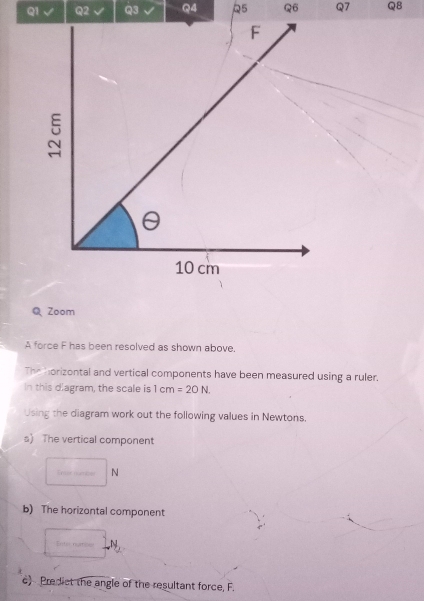 √ Q2 Q3 Q4 R5 Q6 Q7 Q8 
Q Zoom 
A force F has been resolved as shown above. 
The horizontal and vertical components have been measured using a ruler. 
In this diagram, the scale is 1cm=20N
Using the diagram work out the following values in Newtons. 
s) The vertical component
N
b) The horizontal component 
Enterngtioss N 
c) Predict the angle of the resultant force, F.