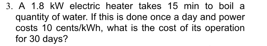 A 1.8 kW electric heater takes 15 min to boil a 
quantity of water. If this is done once a day and power 
costs 10 cents/kWh, what is the cost of its operation 
for 30 days?