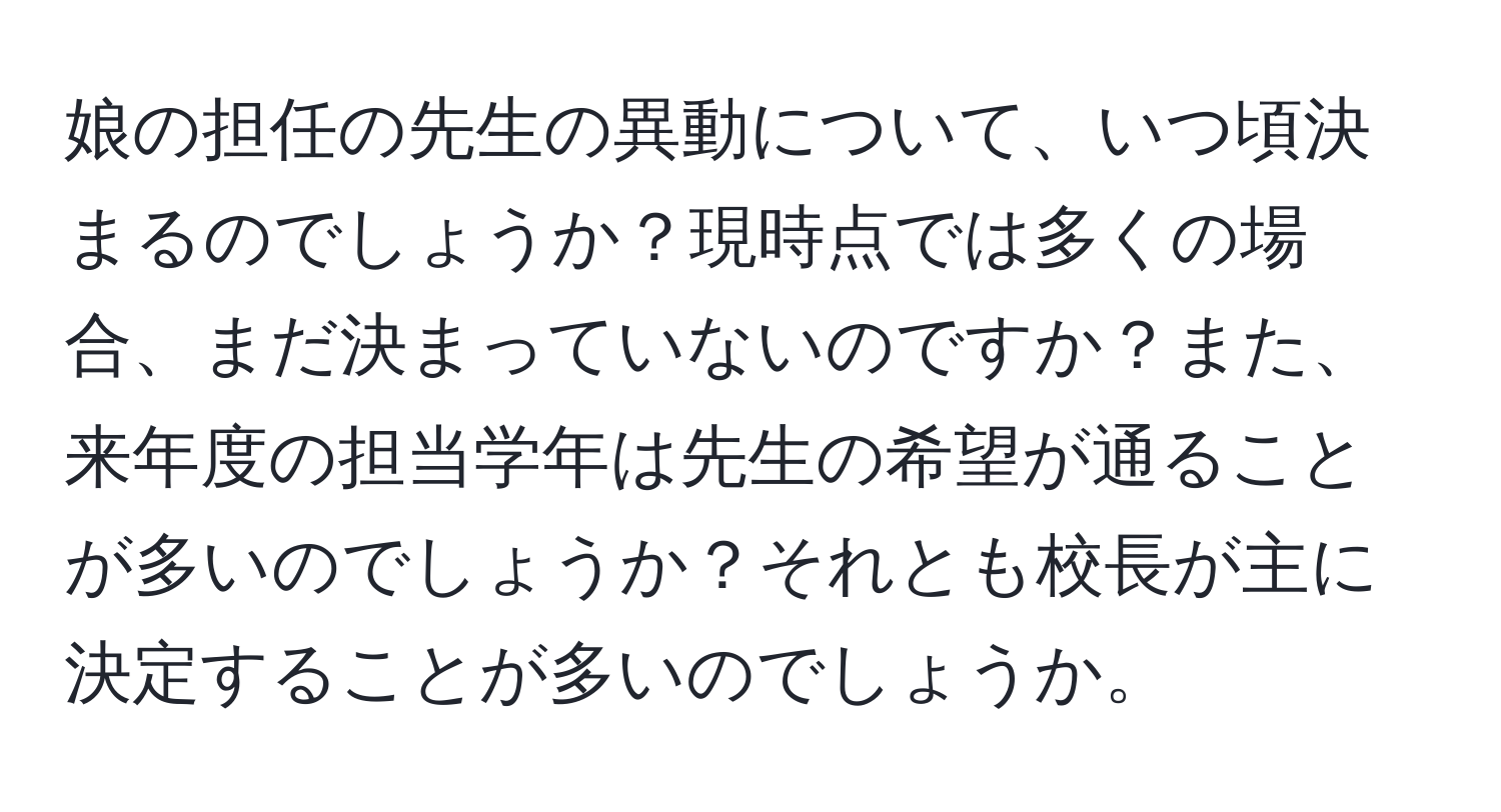 娘の担任の先生の異動について、いつ頃決まるのでしょうか？現時点では多くの場合、まだ決まっていないのですか？また、来年度の担当学年は先生の希望が通ることが多いのでしょうか？それとも校長が主に決定することが多いのでしょうか。