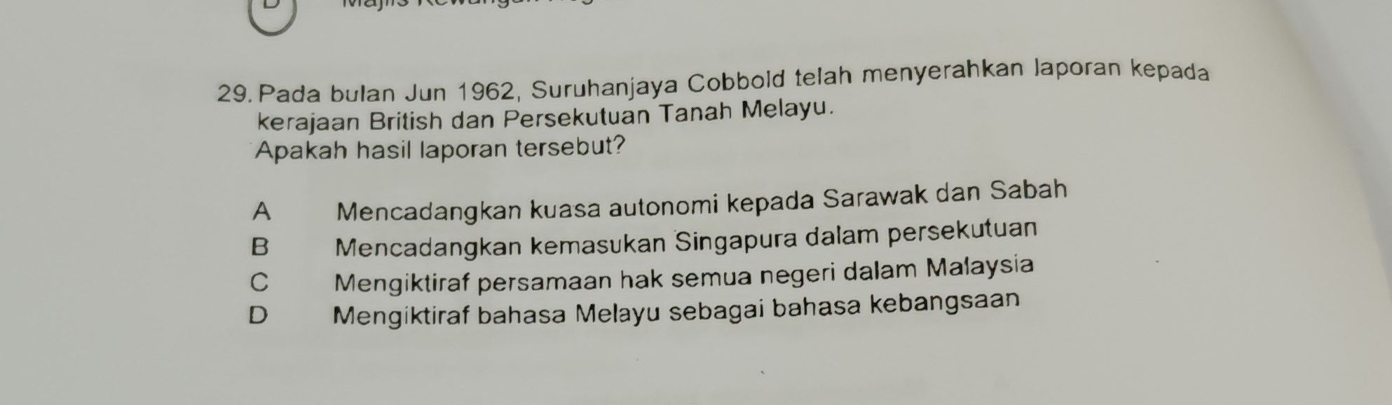 Pada bulan Jun 1962, Suruhanjaya Cobbold telah menyerahkan laporan kepada
kerajaan British dan Persekutuan Tanah Melayu.
Apakah hasil laporan tersebut?
A Mencadangkan kuasa autonomi kepada Sarawak dan Sabah
B Mencadangkan kemasukan Singapura dalam persekutuan
C Mengiktiraf persamaan hak semua negeri dalam Malaysia
D Mengiktiraf bahasa Melayu sebagai bahasa kebangsaan