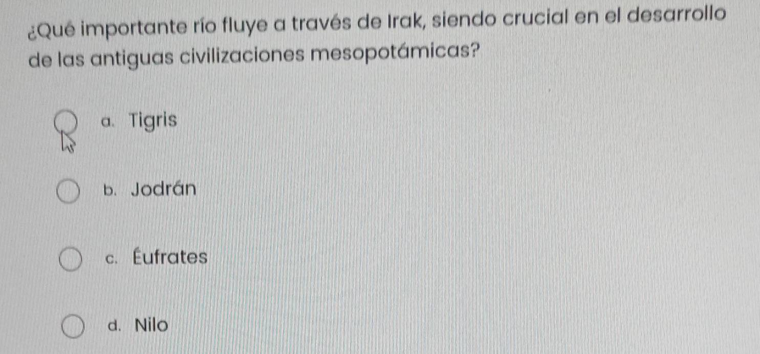 ¿Qué importante río fluye a través de Irak, siendo crucial en el desarrollo
de las antiguas civilizaciones mesopotámicas?
a. Tigris
b. Jodrán
c. Éufrates
d. Nilo