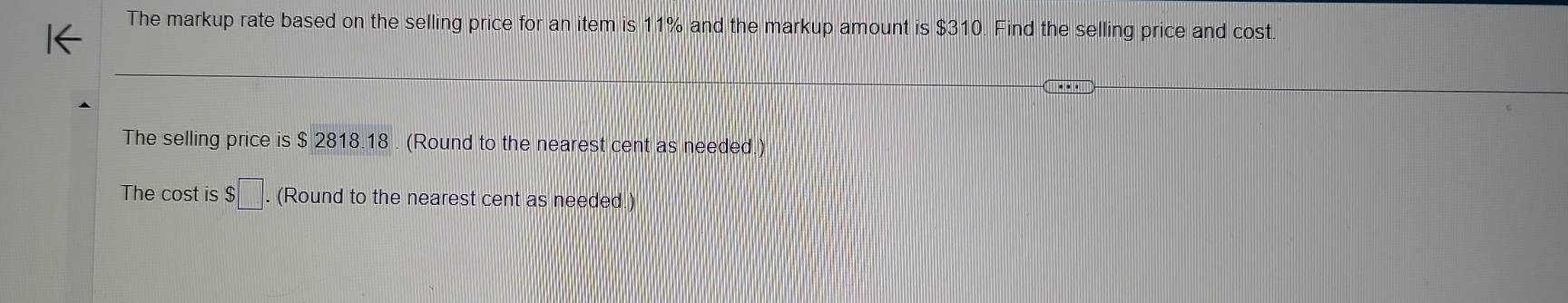 The markup rate based on the selling price for an item is 11% and the markup amount is $310. Find the selling price and cost. 
The selling price is $ 2818.18. (Round to the nearest cent as needed.) 
The cost is $□. (Round to the nearest cent as needed.)