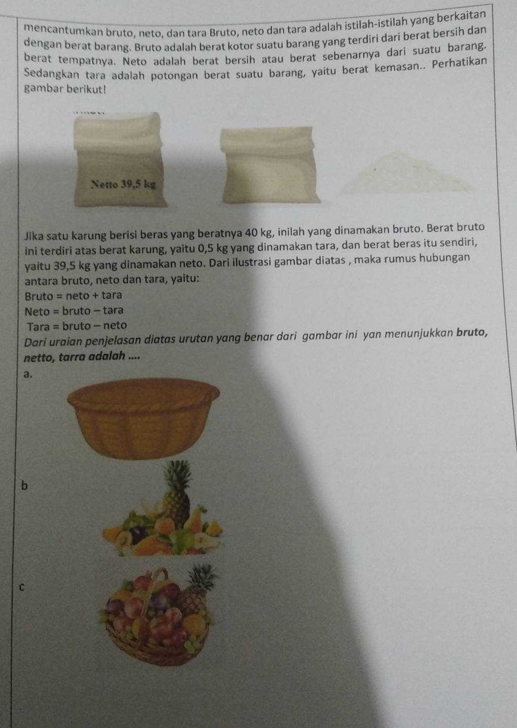 mencantumkan bruto, neto, dan tara Bruto, neto dan tara adalah istilah-istilah yang berkaitan
dengan berat barang. Bruto adalah berat kotor suatu barang yang terdiri dari berat bersih dan
berat tempatnya. Neto adalah berat bersih atau berat sebenarnya dari suatu barang.
Sedangkan tara adalah potongan berat suatu barang, yaitu berat kemasan.. Perhatikan
gambar berikut!
Netto 39,5 kg
Jika satu karung berisi beras yang beratnya 40 kg, inilah yang dinamakan bruto. Berat bruto
ini terdiri atas berat karung, yaitu 0,5 kg yang dinamakan tara, dan berat beras itu sendiri,
yaitu 39,5 kg yang dinamakan neto. Dari ilustrasi gambar diatas , maka rumus hubungan
antara bruto, neto dan tara, yaitu:
Bruto = neto + tara
Neto = bruto - tara
Tara = bruto - neto
Dari uraian penjelasan diatas urutan yang benar dari gambar ini yan menunjukkan bruto,
netto, tarra adalah ....
a.
b
C