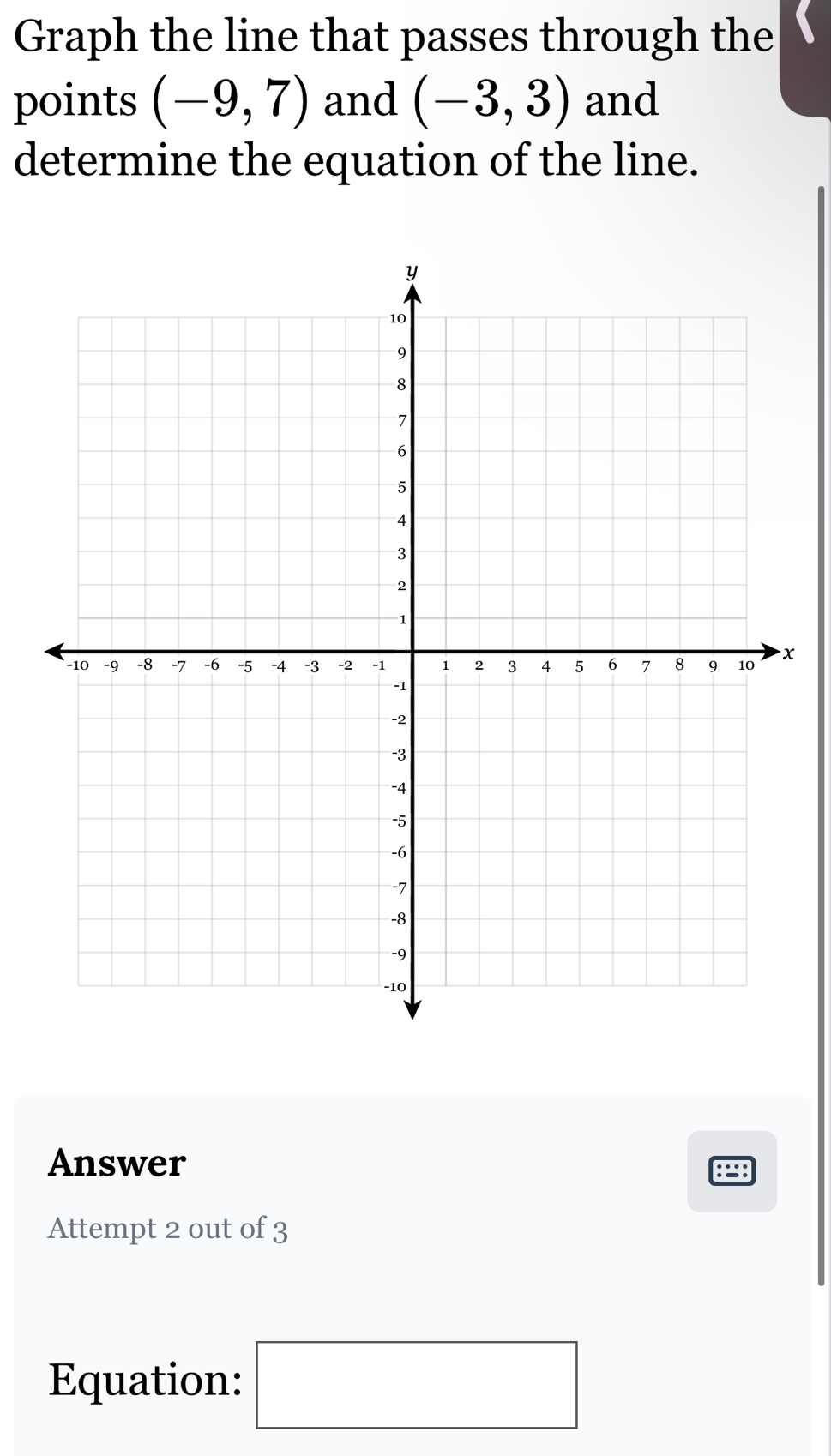 Graph the line that passes through the 
points (-9,7) and (-3,3) and 
determine the equation of the line. 
x 
Answer 
Attempt 2 out of 3 
Equation: □