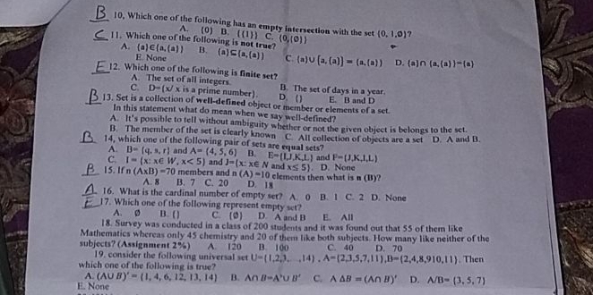 10, Which one of the following has an empty intersection with the set (0,1,0) 7
A. (0) B. l(1)) C. (0,(0))
A. 
_11. Which one of the following is not true? a)∈  a, a  B.  a ⊂eq  a, a  C (a)∪ [a,(a)]=(a,(a)) D.  a ∩  a, a  = a
E. None
_12. Which one of the following is finite set?
A. The set of all integers B. The set of days in a year.
C. D=(x/x is a prime number). D. ()
_13. Set is a collection of well-defined object or member or elements of a set E. B and D
In this statement what do mean when we say well-defined?
A. It's possible to tell without ambiguity whether or not the given object is belongs to the set.
B. The member of the set is clearly known
_14, which one of the following pair of sets are equal sets? A=(4,5,6) B. E=(1,J,K,L) C. All collection of objects are a set . D. A and B.
A. B= q,s,r and
and F=(J,K,l,L)
C. I= x:x∈ W,x<5 and J= x:x∈ N and x≤ 5. D. None
_15. If n(A* B)=70 members and C. 20 D. 18
A. 8 B. 7 n(A)=10 elements then what is n (B)?
_16. What is the cardinal number of empty set? A. 0
_17. Which one of the following represent empty set? B. 1 C. 2 D. None
A. Ø B. ( ) C. (2) . D. A and B E. All
18. Survey was conducted in a class of 200 students and it was found out that 55 of them like
Mathematics whereas only 45 chemistry and 20 of them like both subjects. How many like neither of the
subjects? (Assignment 2%) A. 120 B. 1áo C. 40 D. 70
19. consider the following universal set U= 1,2,3,...,14 ,A= 2,3,5,7,11 ,B= 2,4,8,910,11. Then
which one of the following is true?
A. (A∪ B)'= 1,4,6,12,13,14 B. A∩ B=A'∪ B' C. A△ B=(A∩ B)' D. A/B= 3,5,7
E. None